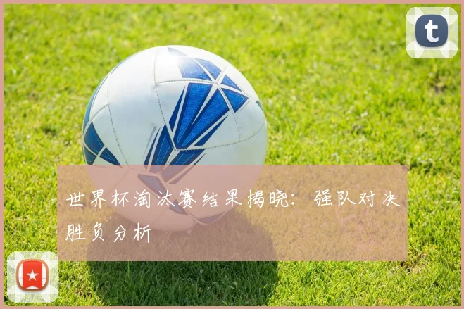 世界杯淘汰赛结果揭晓：强队对决胜负分析