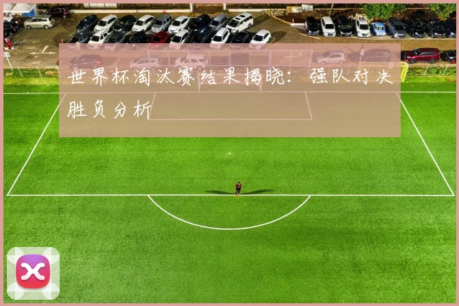 世界杯淘汰赛结果揭晓：强队对决胜负分析