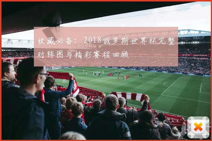 收藏必备:2018俄罗斯世界杯完整对阵图与精彩赛程回顾