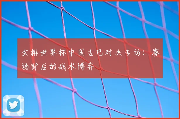 女排世界杯中国古巴对决专访：赛场背后的战术博弈