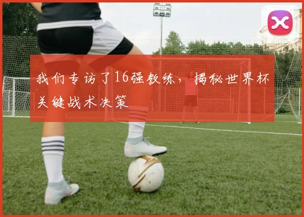 我们专访了16强教练，揭秘世界杯关键战术决策