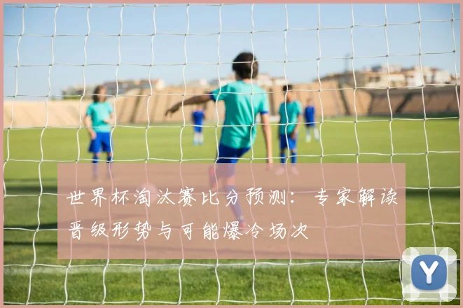 世界杯淘汰赛比分预测：专家解读晋级形势与可能爆冷场次