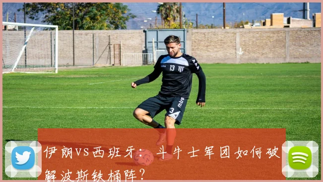 伊朗vs西班牙：斗牛士军团如何破解波斯铁桶阵？